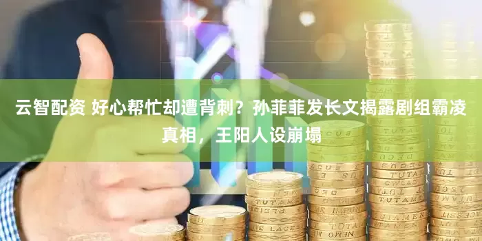 云智配资 好心帮忙却遭背刺？孙菲菲发长文揭露剧组霸凌真相，王阳人设崩塌