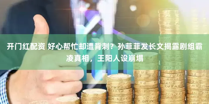 开门红配资 好心帮忙却遭背刺？孙菲菲发长文揭露剧组霸凌真相，王阳人设崩塌