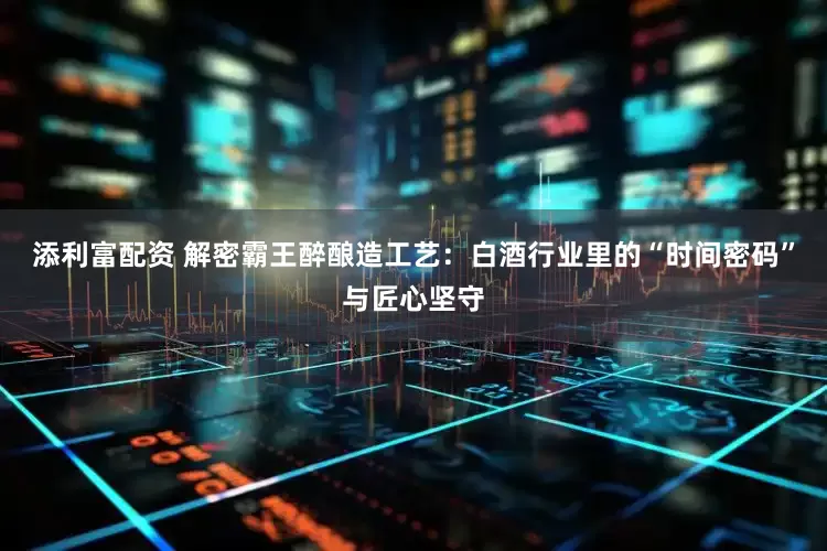 添利富配资 解密霸王醉酿造工艺：白酒行业里的“时间密码”与匠心坚守