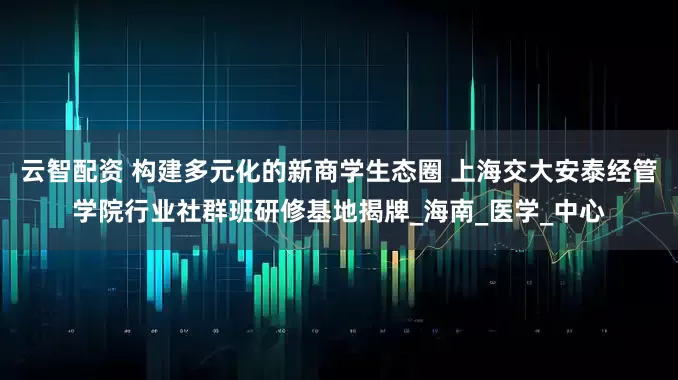 云智配资 构建多元化的新商学生态圈 上海交大安泰经管学院行业社群班研修基地揭牌_海南_医学_中心