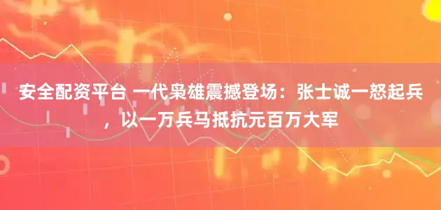 安全配资平台 一代枭雄震撼登场：张士诚一怒起兵，以一万兵马抵抗元百万大军