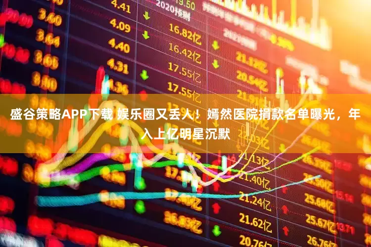 盛谷策略APP下载 娱乐圈又丢人！嫣然医院捐款名单曝光，年入上亿明星沉默