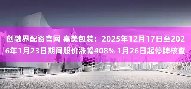 创融界配资官网 嘉美包装：2025年12月17日至2026年1月23日期间股价涨幅408% 1月26日起停牌核查